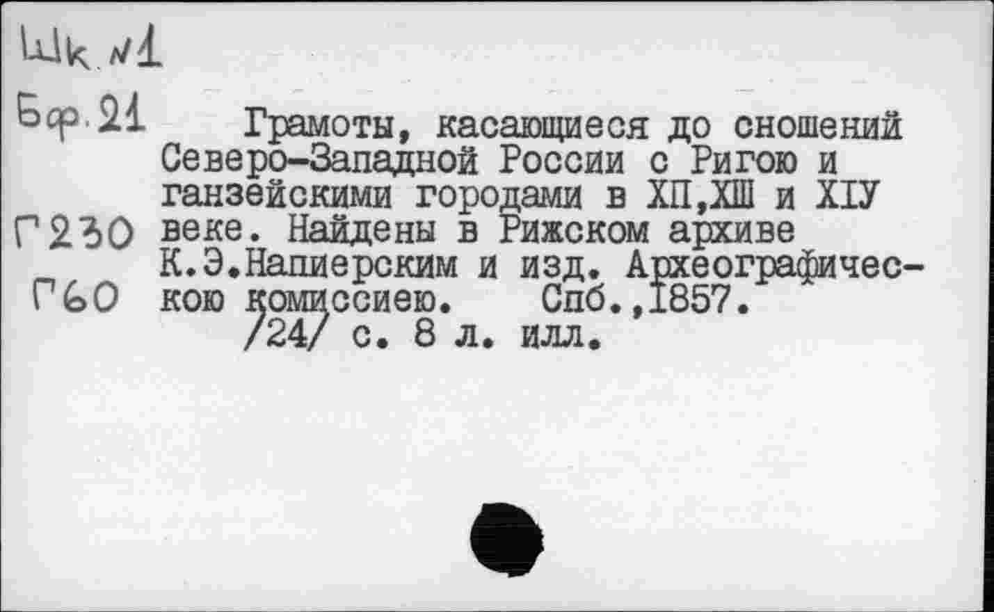 ﻿
21 Грамоты, касающиеся до сношений Северо-Западной России с Ригою и ганзейскими городами в ХП,ХШ и ХІУ Г23О веке. Найдены в Рижском архиве
К.Э.Напиерским и изд. Археографичес-ГъО кою комиссиею. Спб.,1857.
/24/ с. 8 л. илл.